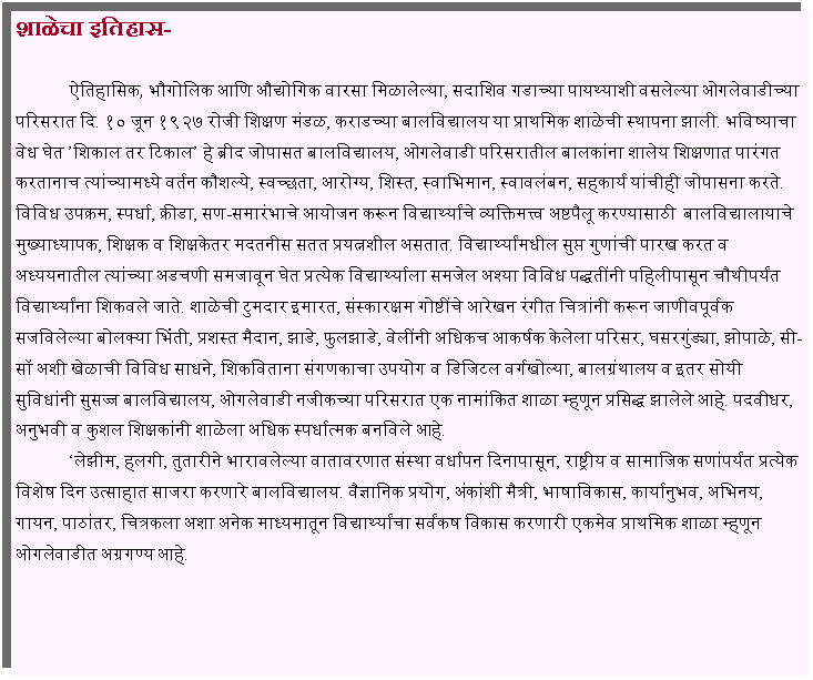 Text Box: शाळेचा इतिहास-	ऐतिहासिक, भौगोलिक आणि औद्योगिक वारसा मिळालेल्या, सदाशिव गडाच्या पायथ्याशी वसलेल्या ओगलेवाडीच्या परिसरात दि. १० जून १९२७ रोजी शिक्षण मंडळ, कराडच्या बालविद्यालय या प्राथमिक शाळेची स्थापना झाली. भविष्याचा वेध घेत शिकाल तर टिकाल हे ब्रीद जोपासत बालविद्यालय, ओगलेवाडी परिसरातील बालकांना शालेय शिक्षणात पारंगत करतानाच त्यांच्यामध्ये वर्तन कौशल्ये, स्वच्छता, आरोग्य, शिस्त, स्वाभिमान, स्वावलंबन, सहकार्य यांचीही जोपासना करते. विविध उपक्रम, स्पर्धा, क्रीडा, सण-समारंभाचे आयोजन करून विद्यार्थ्यांचे व्यक्तिमत्त्व अष्टपैलू करण्यासाठी  बालविद्यालायाचे मुख्याध्यापक, शिक्षक व शिक्षकेतर मदतनीस सतत प्रयत्नशील असतात. विद्यार्थ्यांमधील सुप्त गुणांची पारख करत व अध्ययनातील त्यांच्या अडचणी समजावून घेत प्रत्येक विद्यार्थ्याला समजेल अश्या विविध पद्धतींनी पहिलीपासून चौथीपर्यंत विद्यार्थ्यांना शिकवले जाते. शाळेची टुमदार इमारत, संस्कारक्षम गोष्टींचे आरेखन रंगीत चित्रांनी करून जाणीवपूर्वक सजविलेल्या बोलक्या भिंती, प्रशस्त मैदान, झाडे, फुलझाडे, वेलींनी अधिकच आकर्षक केलेला परिसर, घसरगुंड्या, झोपाळे, सी-सॉ अशी खेळाची विविध साधने, शिकविताना संगणकाचा उपयोग व डिजिटल वर्गखोल्या, बालग्रंथालय व इतर सोयी सुविधांनी सुसज्ज बालविद्यालय, ओगलेवाडी नजीकच्या परिसरात एक नामांकित शाळा म्हणून प्रसिद्ध झालेले आहे. पदवीधर, अनुभवी व कुशल शिक्षकांनी शाळेला अधिक स्पर्धात्मक बनविले आहे.	लेझीम, हलगी, तुतारीने भारावलेल्या वातावरणात संस्था वर्धापन दिनापासून, राष्ट्रीय व सामाजिक सणांपर्यंत प्रत्येक विशेष दिन उत्साहात साजरा करणारे बालविद्यालय. वैज्ञानिक प्रयोग, अंकांशी मैत्री, भाषाविकास, कार्यानुभव, अभिनय, गायन, पाठांतर, चित्रकला अशा अनेक माध्यमातून विद्यार्थ्यांचा सर्वंकष विकास करणारी एकमेव प्राथमिक शाळा म्हणून ओगलेवाडीत अग्रगण्य आहे.