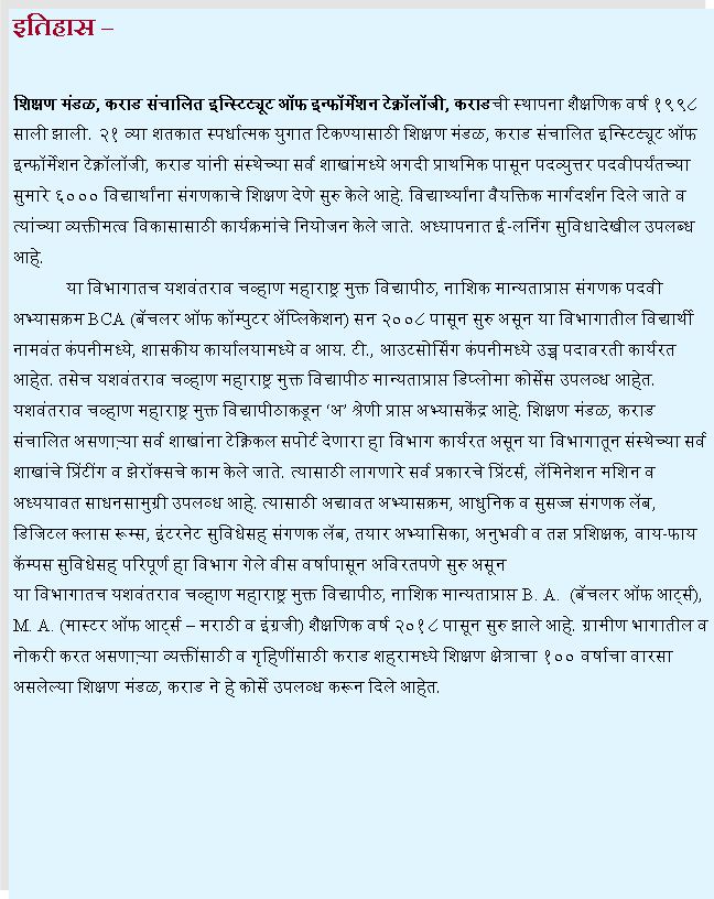 Text Box: इतिहास शिक्षण मंडळ, कराड संचालित इन्स्टिट्यूट ऑफ इन्फॉर्मेशन टेक्नॉलॉजी, कराडची स्थापना शैक्षणिक वर्ष १९९८ साली झाली. २१ व्या शतकात स्पर्धात्मक युगात टिकण्यासाठी शिक्षण मंडळ, कराड संचालित इन्स्टिट्यूट ऑफ इन्फॉर्मेशन टेक्नॉलॉजी, कराड यांनी संस्थेच्या सर्व शाखांमध्ये अगदी प्राथमिक पासून पदव्युत्तर पदवीपर्यंतच्या सुमारे ६००० विद्यार्थांना संगणकाचे शिक्षण देणे सुरु केले आहे. विद्यार्थ्यांना वैयक्तिक मार्गदर्शन दिले जाते व त्यांच्या व्यक्तीमत्व विकासासाठी कार्यक्रमांचे नियोजन केले जाते. अध्यापनात ई-लर्निग सुविधादेखील उपलब्ध आहे. 	या विभागातच यशवंतराव चव्हाण महाराष्ट्र मुक्त विद्यापीठ, नाशिक मान्यताप्राप्त संगणक पदवी अभ्यासक्रम BCA (बॅचलर ऑफ कॉम्पुटर अॅप्लिकेशन) सन २००८ पासून सुरु असून या विभागातील विद्यार्थी नामवंत कंपनीमध्ये, शासकीय कार्यालयामध्ये व आय. टी., आउटसोर्सिंग कंपनीमध्ये उच्च पदावरती कार्यरत आहेत. तसेच यशवंतराव चव्हाण महाराष्ट्र मुक्त विद्यापीठ मान्यताप्राप्त डिप्लोमा कोर्सेस उपलव्ध आहेत. यशवंतराव चव्हाण महाराष्ट्र मुक्त विद्यापीठाकडून अ श्रेणी प्राप्त अभ्यासकेंद्र आहे. शिक्षण मंडळ, कराड संचालित असणाऱ्या सर्व शाखांना टेक्निकल सपोर्ट देणारा हा विभाग कार्यरत असून या विभागातून संस्थेच्या सर्व शाखांचे प्रिंटींग व झेरॉक्सचे काम केले जाते. त्यासाठी लागणारे सर्व प्रकारचे प्रिंटर्स, लॅमिनेशन मशिन व अध्ययावत साधनसामुग्री उपलव्ध आहे. त्यासाठी अद्यावत अभ्यासक्रम, आधुनिक व सुसज्ज संगणक लॅब, डिजिटल क्लास रूम्स, इंटरनेट सुविधेसह संगणक लॅब, तयार अभ्यासिका, अनुभवी व तज्ञ प्रशिक्षक, वाय-फाय कॅम्पस सुविधेसह परिपूर्ण हा विभाग गेले वीस वर्षापासून अविरतपणे सुरु असून या विभागातच यशवंतराव चव्हाण महाराष्ट्र मुक्त विद्यापीठ, नाशिक मान्यताप्राप्त B. A.  (बॅचलर ऑफ आर्ट्स), M. A. (मास्टर ऑफ आर्ट्स  मराठी व इंग्रजी) शैक्षणिक वर्ष २०१८ पासून सुरु झाले आहे. ग्रामीण भागातील व नोकरी करत असणाऱ्या व्यक्तींसाठी व गृहिणींसाठी कराड शहरामध्ये शिक्षण क्षेत्राचा १०० वर्षाचा वारसा असलेल्या शिक्षण मंडळ, कराड ने हे कोर्से उपलव्ध करून दिले आहेत. 