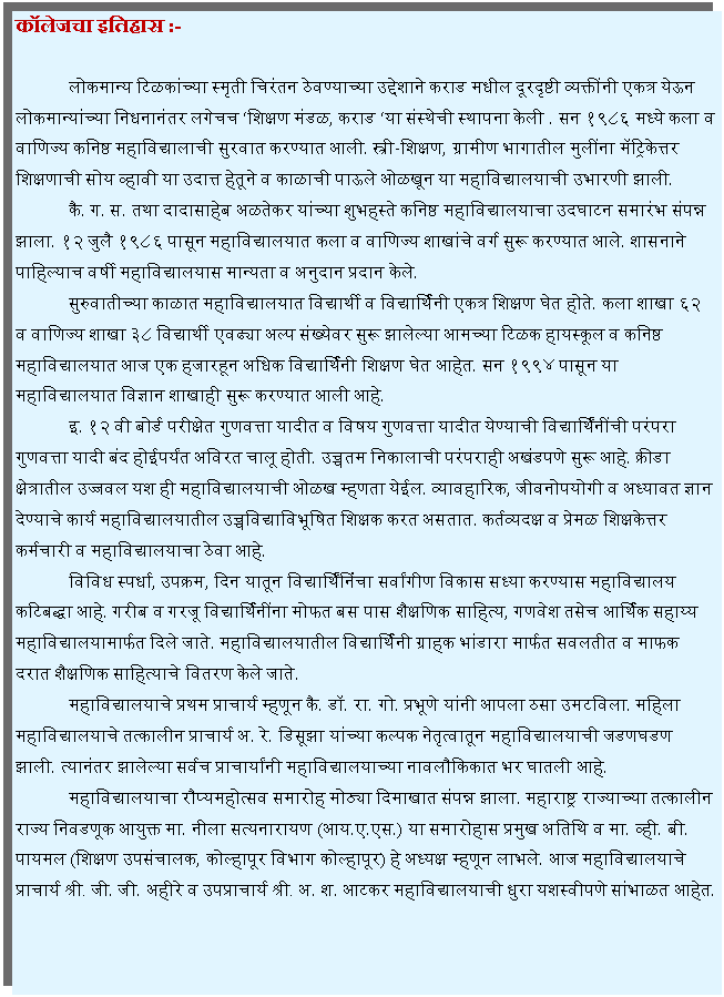 Text Box: कॉलेजचा इतिहास :-	लोकमान्य टिळकांच्या स्मृती चिरंतन ठेवण्याच्या उद्देशाने कराड मधील दूरदृष्टी व्यक्तींनी एकत्र येऊन लोकमान्यांच्या निधनानंतर लगेचच शिक्षण मंडळ, कराड या संस्थेची स्थापना केली . सन १९८६ मध्ये कला व वाणिज्य कनिष्ठ महाविद्यालाची सुरवात करण्यात आली. स्त्री-शिक्षण, ग्रामीण भागातील मुलींना मॅट्रिकेत्तर शिक्षणाची सोय व्हावी या उदात्त हेतूने व काळाची पाऊले ओळखून या महाविद्यालयाची उभारणी झाली.	कै. ग. स. तथा दादासाहेब अळतेकर यांच्या शुभहस्ते कनिष्ठ महाविद्यालयाचा उदघाटन समारंभ संपन्न झाला. १२ जुलै १९८६ पासून महाविद्यालयात कला व वाणिज्य शाखांचे वर्ग सुरू करण्यात आले. शासनाने पाहिल्याच वर्षी महाविद्यालयास मान्यता व अनुदान प्रदान केले. 	सुरुवातीच्या काळात महाविद्यालयात विद्यार्थी व विद्यार्थिनी एकत्र शिक्षण घेत होते. कला शाखा ६२ व वाणिज्य शाखा ३८ विद्यार्थी एवढ्या अल्प संख्येवर सुरू झालेल्या आमच्या टिळक हायस्कूल व कनिष्ठ महाविद्यालयात आज एक हजारहून अधिक विद्यार्थिनी शिक्षण घेत आहेत. सन १९९४ पासून या महाविद्यालयात विज्ञान शाखाही सुरू करण्यात आली आहे. 	इ. १२ वी बोर्ड परीक्षेत गुणवत्ता यादीत व विषय गुणवत्ता यादीत येण्याची विद्यार्थिंनींची परंपरा गुणवत्ता यादी बंद होईपर्यंत अविरत चालू होती. उच्चतम निकालाची परंपराही अखंडपणे सुरू आहे. क्रीडा क्षेत्रातील उज्जवल यश ही महाविद्यालयाची ओळख म्हणता येईल. व्यावहारिक, जीवनोपयोगी व अध्यावत ज्ञान देण्याचे कार्य महाविद्यालयातील उच्चविद्याविभूषित शिक्षक करत असतात. कर्तव्यदक्ष व प्रेमळ शिक्षकेत्तर कर्मचारी व महाविद्यालयाचा ठेवा आहे. 	विविध स्पर्धा, उपक्रम, दिन यातून विद्यार्थिंनिंचा सर्वांगीण विकास सध्या करण्यास महाविद्यालय कटिबद्धा आहे. गरीब व गरजू विद्यार्थिनींना मोफत बस पास शैक्षणिक साहित्य, गणवेश तसेच आर्थिक सहाय्य महाविद्यालयामार्फत दिले जाते. महाविद्यालयातील विद्यार्थिनी ग्राहक भांडारा मार्फत सवलतीत व माफक दरात शैक्षणिक साहित्याचे वितरण केले जाते.	महाविद्यालयाचे प्रथम प्राचार्य म्हणून कै. डॉ. रा. गो. प्रभूणे यांनी आपला ठसा उमटविला. महिला महाविद्यालयाचे तत्कालीन प्राचार्य अ. रे. डिसूझा यांच्या कल्पक नेतृत्वातून महाविद्यालयाची जडणघडण झाली. त्यानंतर झालेल्या सर्वच प्राचार्यांनी महाविद्यालयाच्या नावलौकिकात भर घातली आहे. 	महाविद्यालयाचा रौप्यमहोत्सव समारोह मोठ्या दिमाखात संपन्न झाला. महाराष्ट्र राज्याच्या तत्कालीन राज्य निवडणूक आयुक्त मा. नीला सत्यनारायण (आय.ए.एस.) या समारोहास प्रमुख अतिथि व मा. व्ही. बी. पायमल (शिक्षण उपसंचालक, कोल्हापूर विभाग कोल्हापूर) हे अध्यक्ष म्हणून लाभले. आज महाविद्यालयाचे प्राचार्य श्री. जी. जी. अहीरे व उपप्राचार्य श्री. अ. श. आटकर महाविद्यालयाची धुरा यशस्वीपणे सांभाळत आहेत. 
