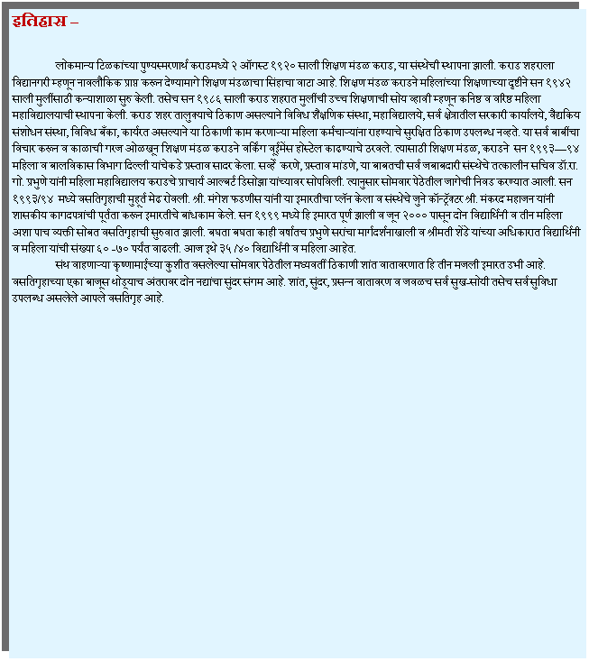 Text Box: इतिहास 		लोकमान्य टिळकांच्या पुण्यस्मरणार्थ कराडमध्ये २ ऑगस्ट १९२० साली शिक्षण मंडळ कराड, या संस्थेची स्थापना झाली. कराड शहराला विद्यानगरी म्हणून नावलौकिक प्राप्त करून देण्यामागे शिक्षण मंडळाचा सिंहाचा वाटा आहे. शिक्षण मंडळ कराडने महिलांच्या शिक्षणाच्या दृष्टीने सन १९४२ साली मुलींसाठी कन्याशाळा सुरु केली. तसेच सन १९८६ साली कराड शहरात मुलींची उच्च शिक्षणाची सोय व्हावी म्हणून कनिष्ठ व वरिष्ठ महिला महाविद्यालयाची स्थापना केली. कराड शहर तालुक्याचे ठिकाण असल्याने विविध शैक्षणिक संस्था, महाविद्यालये, सर्व क्षेत्रातील सरकारी कार्यालये, वैद्यकिय संशोधन संस्था, विविध बँका, कार्यरत असल्याने या ठिकाणी काम करणाऱ्या महिला कर्मचाऱ्यांना राहण्याचे सुरक्षित ठिकाण उपलब्ध नव्हते. या सर्व बाबींचा विचार करून व काळाची गरज ओळखून शिक्षण मंडळ कराडने वर्किंग वूईमेंस होस्टेल काढण्याचे ठरवले. त्यासाठी शिक्षण मंडळ, कराडने  सन १९९३९४ महिला व बालविकास विभाग दिल्ली यांचेकडे प्रस्ताव सादर केला. सर्व्हे  करणे, प्रस्ताव मांडणे, या बाबतची सर्व जबाबदारी संस्थेचे तत्कालीन सचिव डॉ.रा. गो. प्रभुणे यांनी महिला महाविद्यालय कराडचे प्राचार्य आल्बर्ट डिसोझा यांच्यावर सोपविली. त्यानुसार सोमवार पेठेतील जागेची निवड करण्यात आली. सन १९९३/९४  मध्ये वसतिगृहाची मुहूर्त मेढ रोवली. श्री. मंगेश फडणीस यांनी या इमारतीचा प्लॅन केला व संस्थेचे जुने कॉन्ट्रॅक्टर श्री. मंकरद महाजन यांनी शासकीय कागदपत्रांची पूर्तता करून इमारतीचे बांधकाम केले. सन १९९९ मध्ये हि इमारत पूर्ण झाली व जून २००० पासून दोन विद्यार्थिनी व तीन महिला अशा पाच व्यक्ती सोबत वसतिगृहाची सुरुवात झाली. बघता बघता काही वर्षातच प्रभुणे सरांचा मार्गदर्शनाखाली व श्रीमती शेंडे यांच्या अधिकारात विद्यार्थिनी व महिला यांची संख्या ६० -७० पर्यंत वाढली. आज इथे ३५ /४० विद्यार्थिनी व महिला आहेत.	संथ वाहणाऱ्या कृष्णामाईच्या कुशीत वसलेल्या सोमवार पेठेतील मध्यवर्ती ठिकाणी शांत वातावरणात हि तीन मजली इमारत उभी आहे. वसतिगृहाच्या एका बाजूस थोड्याच अंतरावर दोन नद्यांचा सुंदर संगम आहे. शांत, सुंदर, प्रसन्न वातावरण व जवळच सर्व सुख-सोयी तसेच सर्व सुविधा उपलब्ध असलेले आपले वसतिगृह आहे.